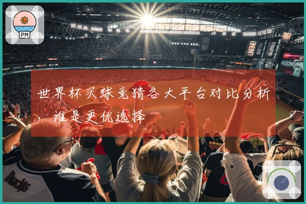 世界杯买球竞猜各大平台对比分析，谁是更优选择